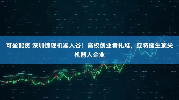 可盈配资 深圳惊现机器人谷！高校创业者扎堆，或将诞生顶尖机器人企业