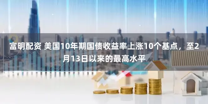 富明配资 美国10年期国债收益率上涨10个基点，至2月13日以来的最高水平