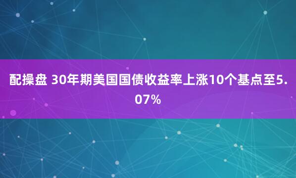 配操盘 30年期美国国债收益率上涨10个基点至5.07%