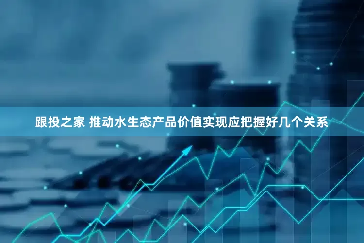 跟投之家 推动水生态产品价值实现应把握好几个关系