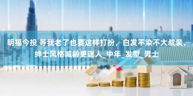 明福今投 等我老了也要这样打扮，白发不染不大叔装，绅士风格减龄更迷人_中年_发型_男士