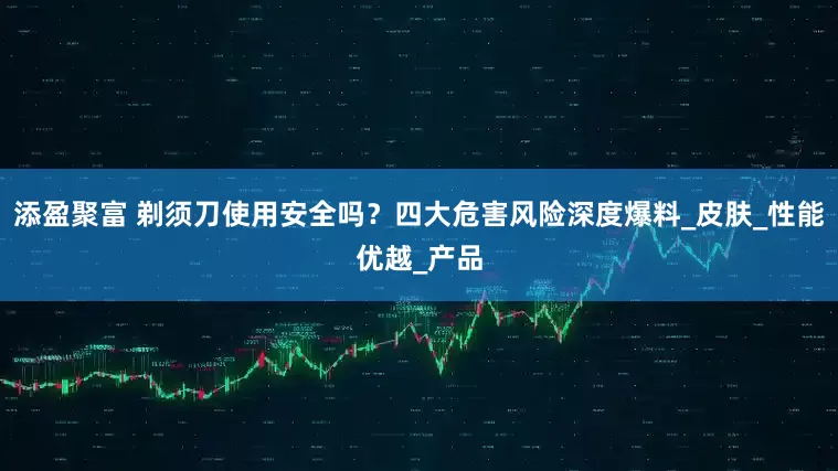 添盈聚富 剃须刀使用安全吗？四大危害风险深度爆料_皮肤_性能优越_产品