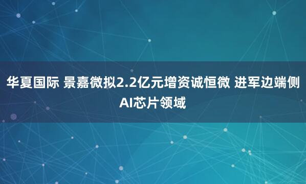 华夏国际 景嘉微拟2.2亿元增资诚恒微 进军边端侧AI芯片领域