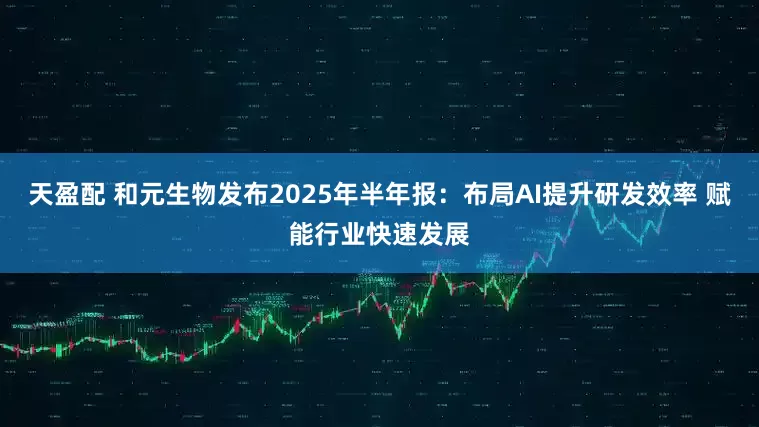 天盈配 和元生物发布2025年半年报：布局AI提升研发效率 赋能行业快速发展