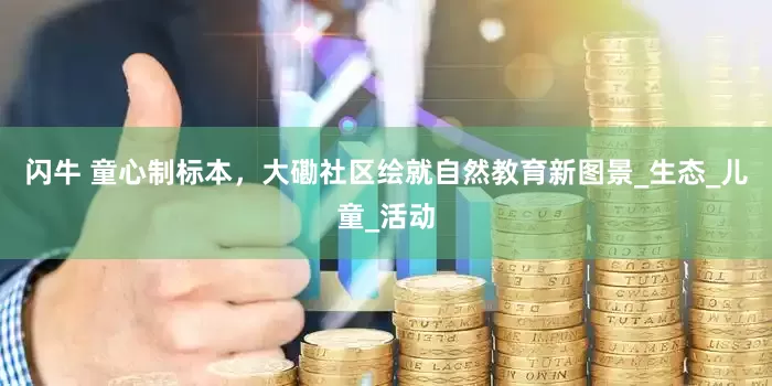 闪牛 童心制标本，大磡社区绘就自然教育新图景_生态_儿童_活动