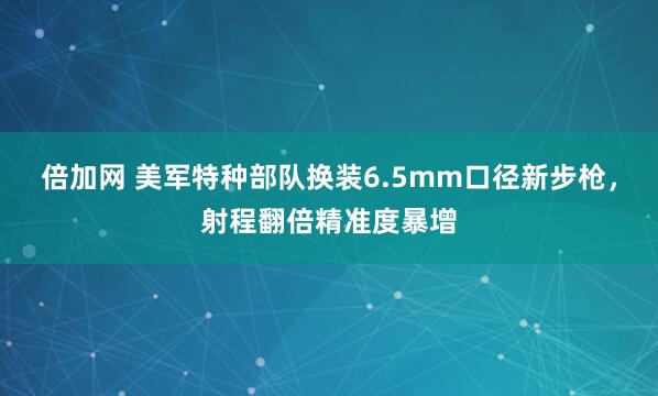 倍加网 美军特种部队换装6.5mm口径新步枪，射程翻倍精准度暴增