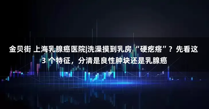 金贝街 上海乳腺癌医院|洗澡摸到乳房 “硬疙瘩”？先看这 3 个特征，分清是良性肿块还是乳腺癌