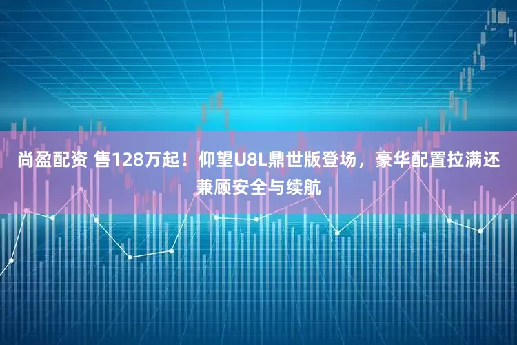 尚盈配资 售128万起！仰望U8L鼎世版登场，豪华配置拉满还兼顾安全与续航