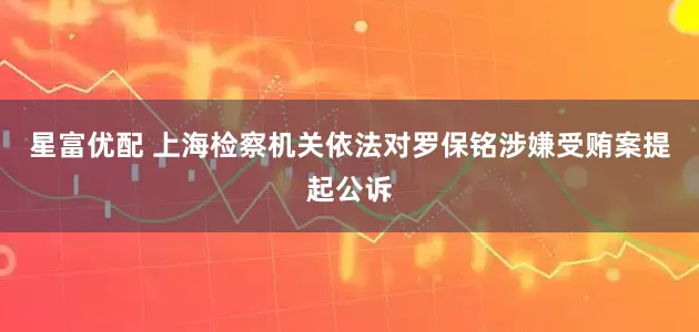 星富优配 上海检察机关依法对罗保铭涉嫌受贿案提起公诉
