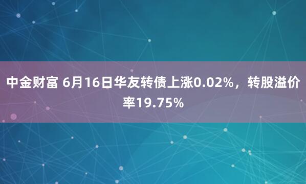 中金财富 6月16日华友转债上涨0.02%，转股溢价率19.75%