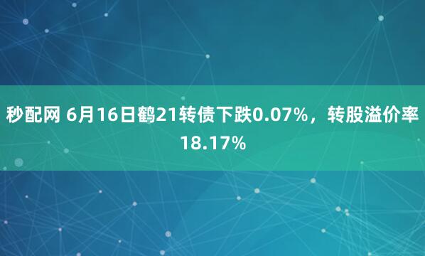 秒配网 6月16日鹤21转债下跌0.07%，转股溢价率18.17%