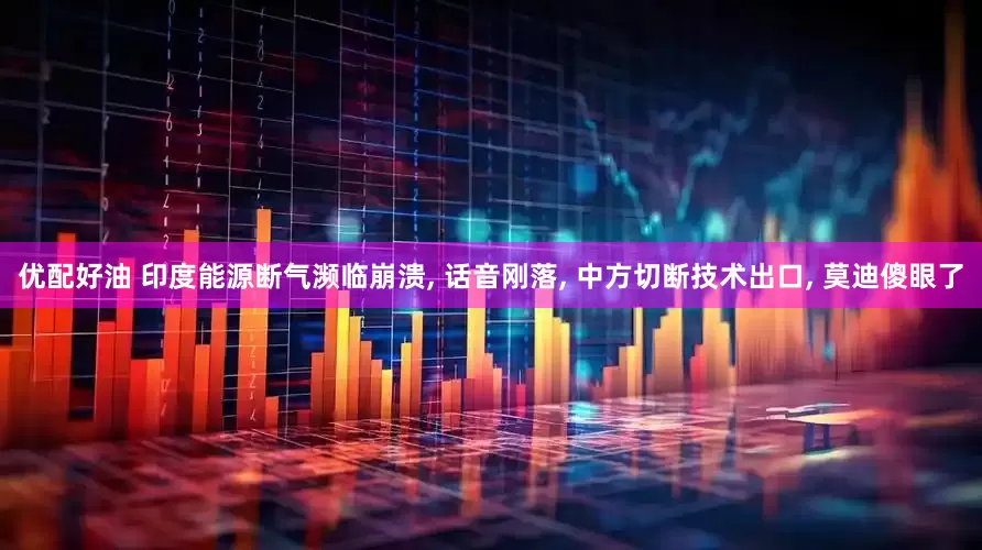 优配好油 印度能源断气濒临崩溃, 话音刚落, 中方切断技术出口, 莫迪傻眼了