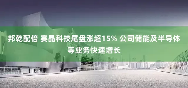 邦乾配倍 赛晶科技尾盘涨超15% 公司储能及半导体等业务快速增长